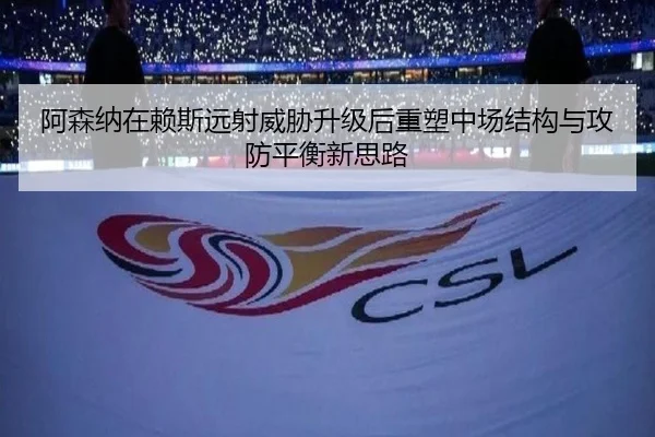 阿森纳在赖斯远射威胁升级后重塑中场结构与攻防平衡新思路