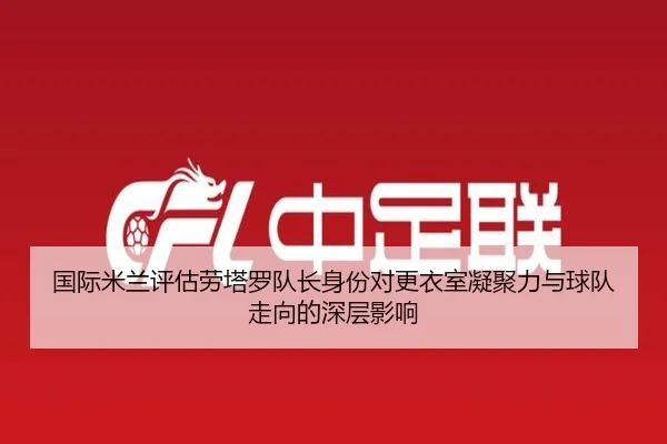国际米兰评估劳塔罗队长身份对更衣室凝聚力与球队走向的深层影响 | kaiyun