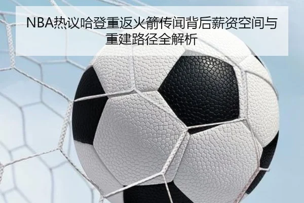 NBA热议哈登重返火箭传闻背后薪资空间与重建路径全解析